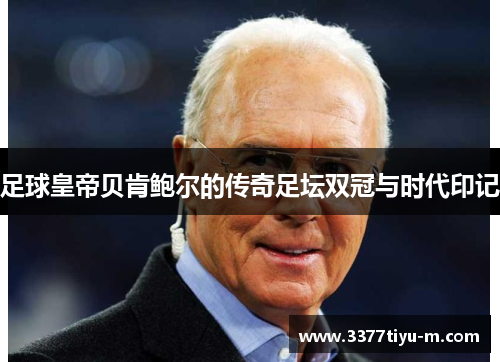 足球皇帝贝肯鲍尔的传奇足坛双冠与时代印记