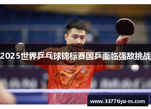 2025世界乒乓球锦标赛国乒面临强敌挑战