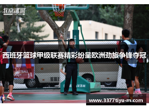 西班牙篮球甲级联赛精彩纷呈欧洲劲旅争锋夺冠